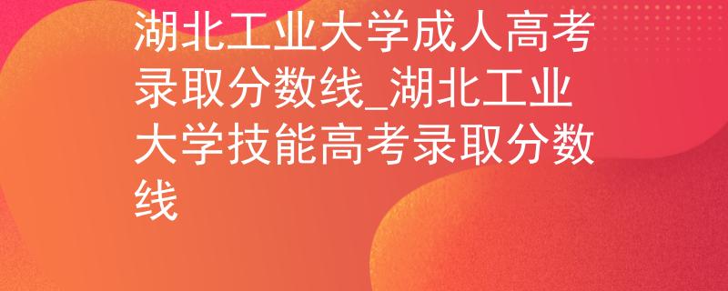 湖北工业大学成人高考录取分数线_湖北工业大学技能高考录取分数线