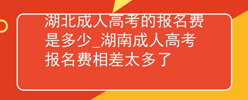湖北成人高考的报名费是多少_湖南成人高考报名费相差太多了