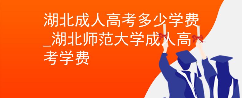 湖北成人高考多少学费_湖北师范大学成人高考学费