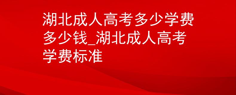 湖北成人高考多少学费多少钱_湖北成人高考学费标准