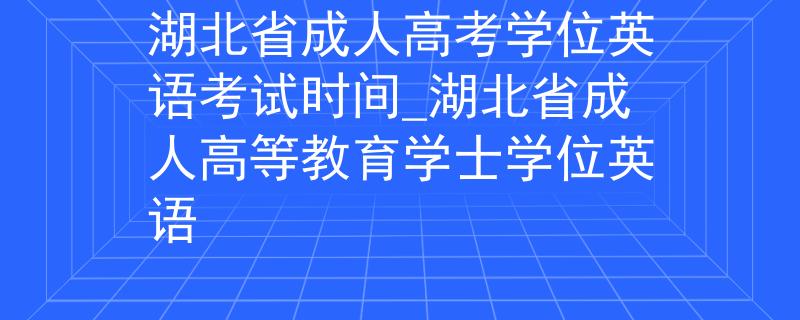 湖北省成人高考学位英语考试时间_湖北省成人高等教育学士学位英语