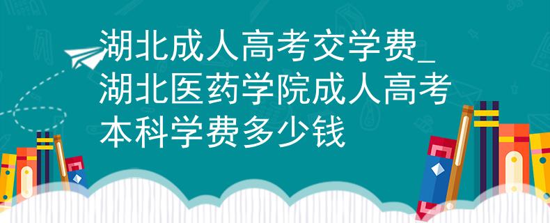 湖北成人高考交学费_湖北医药学院成人高考本科学费多少钱