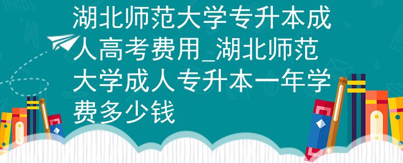 湖北师范大学专升本成人高考费用_湖北师范大学成人专升本一年学费多少钱