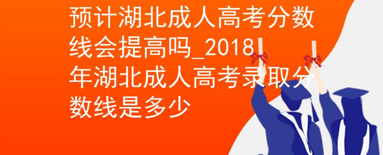 预计湖北成人高考分数线会提高吗_2018年湖北成人高考录取分数线是多少