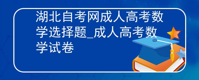 湖北自考网成人高考数学选择题_成人高考数学试卷