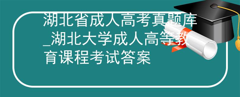 湖北省成人高考真题库_湖北大学成人高等教育课程考试答案