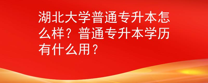 湖北大学普通专升本怎么样？普通专升本学历有什么用？