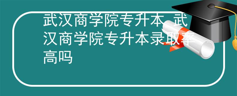 武汉商学院专升本_武汉商学院专升本录取率高吗