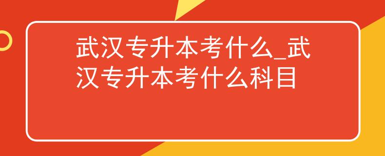 武汉专升本考什么_武汉专升本考什么科目