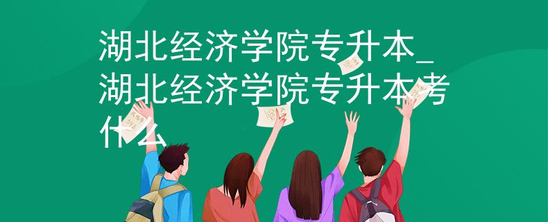 湖北经济学院专升本_湖北经济学院专升本考什么