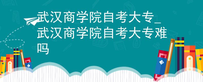 武汉商学院自考大专_武汉商学院自考大专难吗