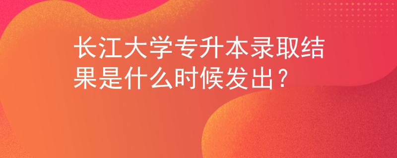 长江大学专升本录取结果是什么时候发出？