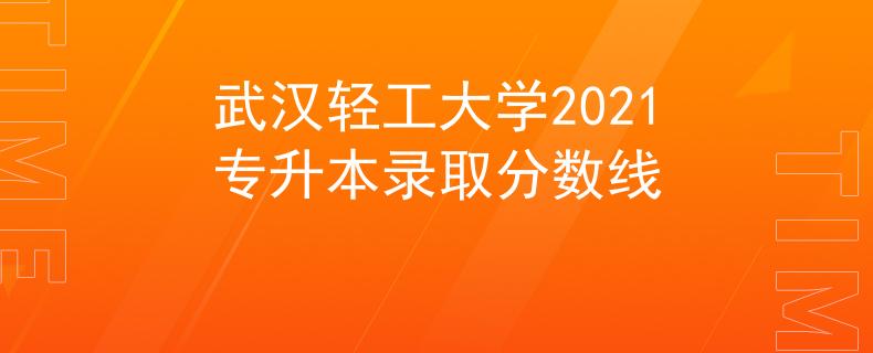武汉轻工大学2021专升本录取分数线 武汉轻工大学2021专升本录取分数线