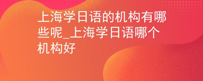 上海学日语的机构有哪些呢_上海学日语哪个机构好
