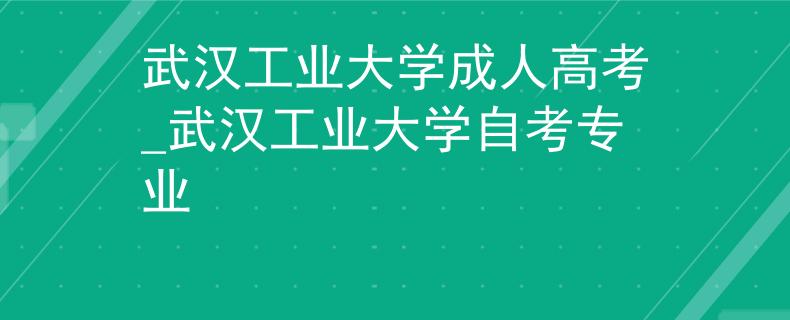 武汉工业大学成人高考_武汉工业大学自考专业