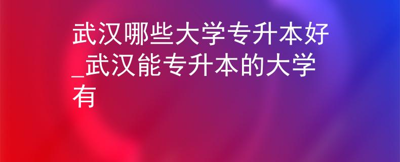 武汉哪些大学专升本好_武汉能专升本的大学有
