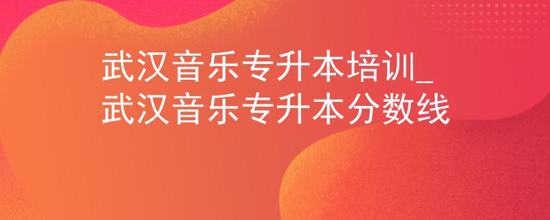 武汉音乐专升本培训_武汉音乐专升本分数线