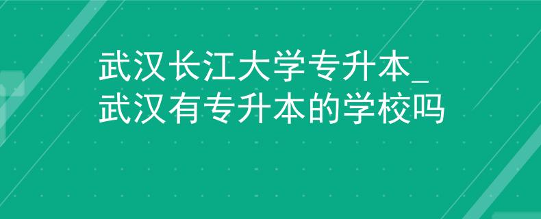 武汉长江大学专升本_武汉有专升本的学校吗