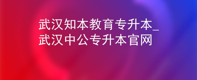 武汉知本教育专升本_武汉中公专升本官网