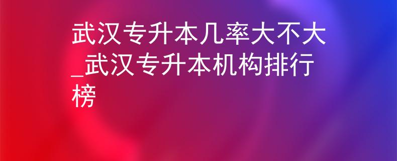 武汉专升本几率大不大_武汉专升本机构排行榜