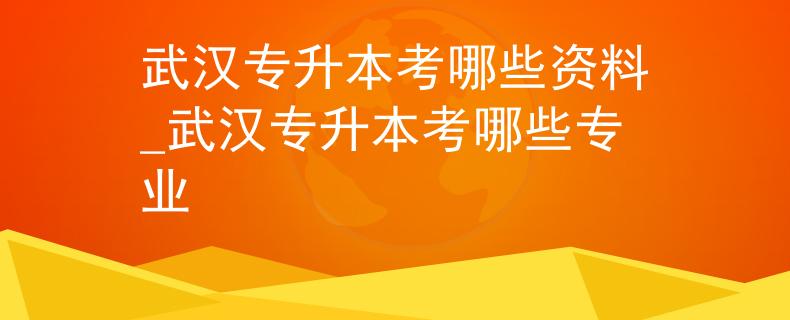 武汉专升本考哪些资料_武汉专升本考哪些专业