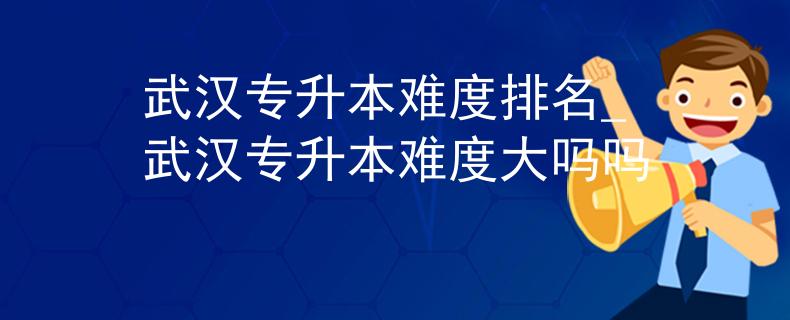 武汉专升本难度排名_武汉专升本难度大吗吗