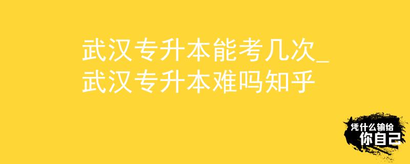 武汉专升本能考几次_武汉专升本难吗知乎