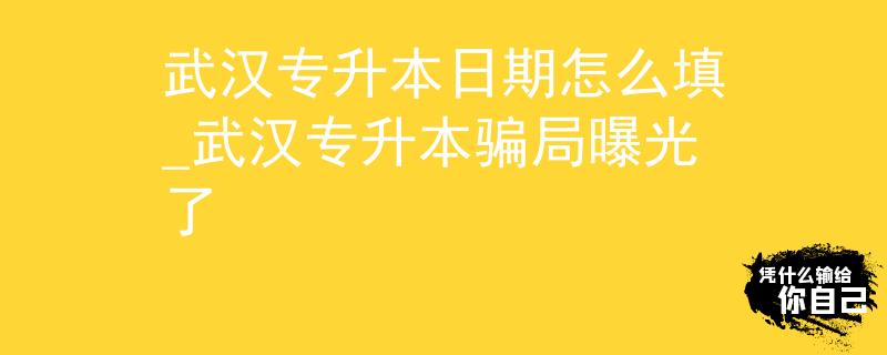 武汉专升本日期怎么填_武汉专升本骗局曝光了