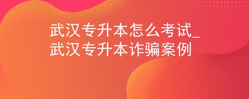 武汉专升本怎么考试_武汉专升本诈骗案例