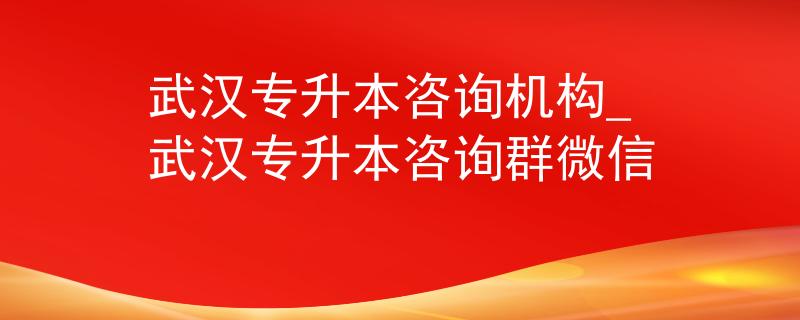 武汉专升本咨询机构_武汉专升本咨询群微信