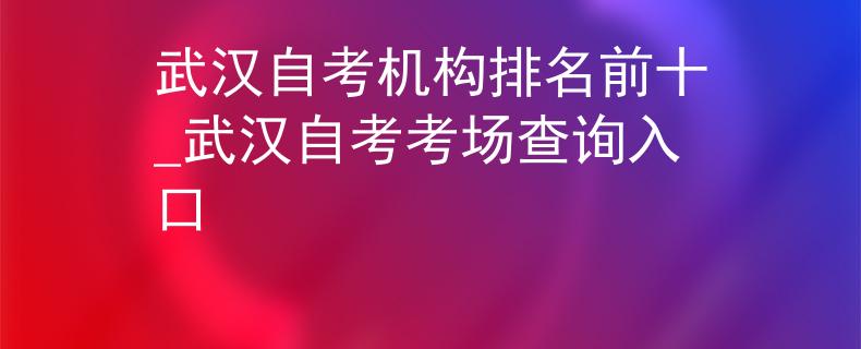 武汉自考机构排名前十_武汉自考考场查询入口