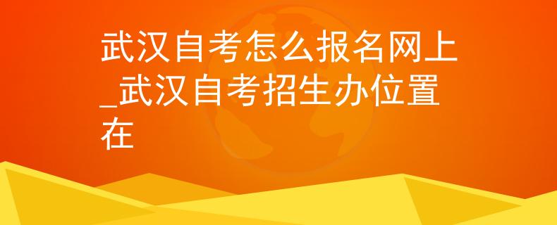 武汉自考怎么报名网上_武汉自考招生办位置在