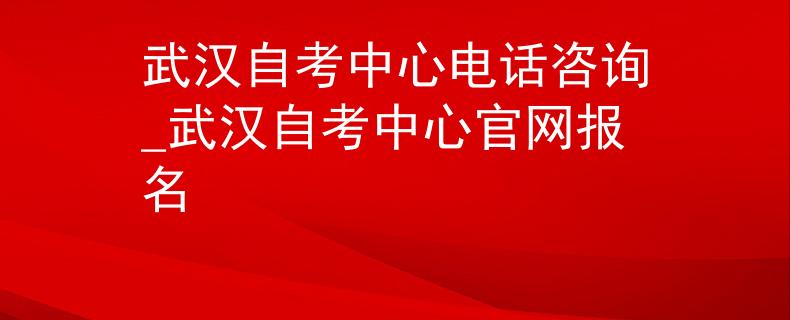 武汉自考中心电话咨询_武汉自考中心官网报名