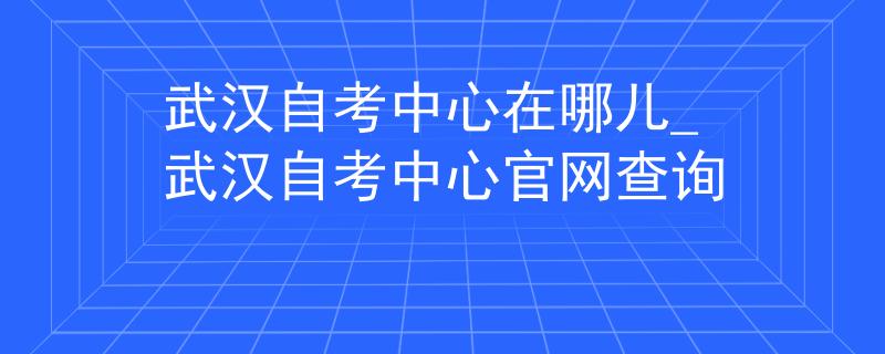 武汉自考中心在哪儿_武汉自考中心官网查询