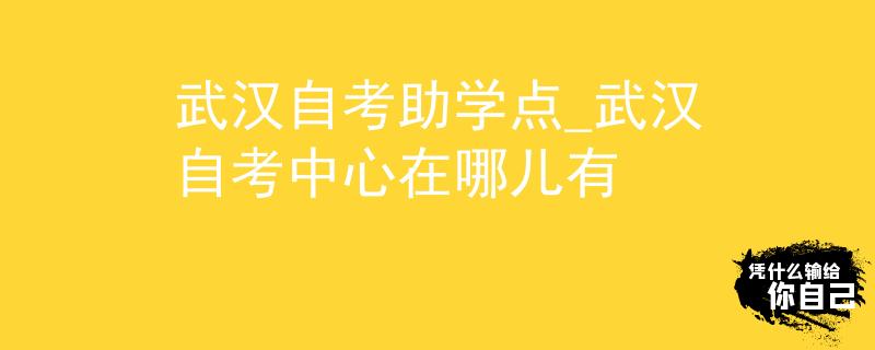 武汉自考助学点_武汉自考中心在哪儿有