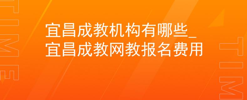 宜昌成教机构有哪些_宜昌成教网教报名费用