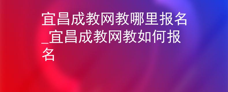 宜昌成教网教哪里报名_宜昌成教网教如何报名