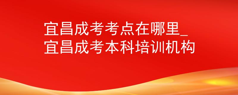 宜昌成考考点在哪里_宜昌成考本科培训机构