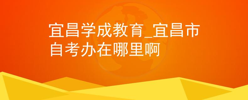 宜昌学成教育_宜昌市自考办在哪里啊