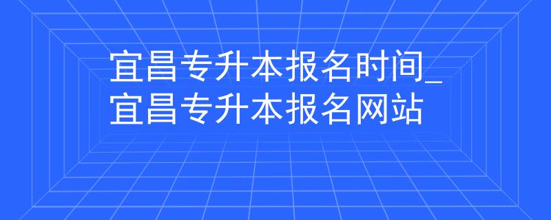 宜昌专升本报名时间_宜昌专升本报名网站