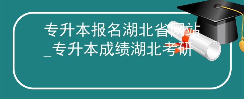 专升本报名湖北省网站_专升本成绩湖北考研