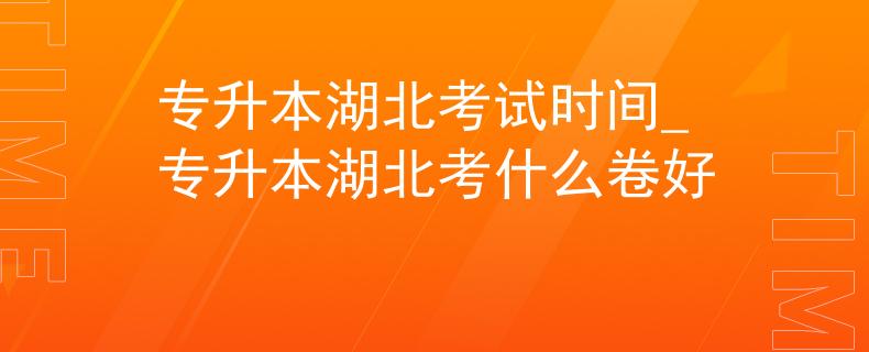 专升本湖北考试时间_专升本湖北考什么卷好