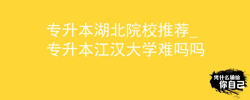 专升本湖北院校推荐_专升本江汉大学难吗吗