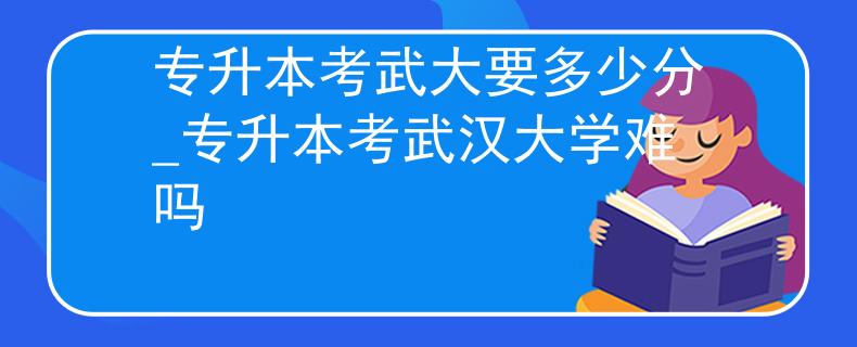 专升本考武大要多少分_专升本考武汉大学难吗