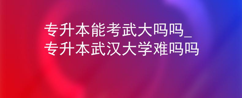 专升本能考武大吗吗_专升本武汉大学难吗吗