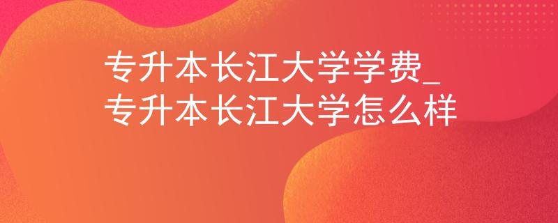 专升本长江大学学费_专升本长江大学怎么样