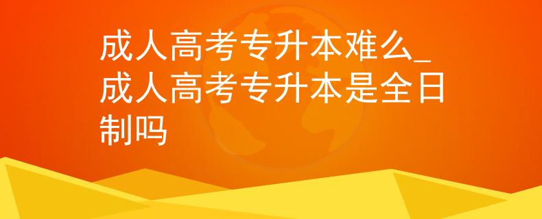 成人高考专升本难么_成人高考专升本是全日制吗