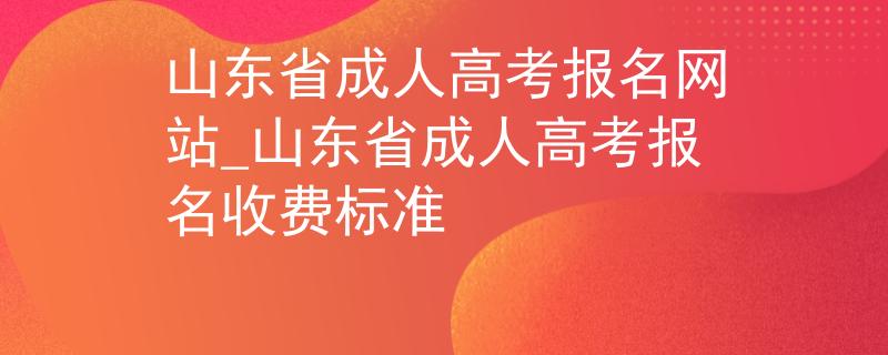 山东省成人高考报名网站_山东省成人高考报名收费标准