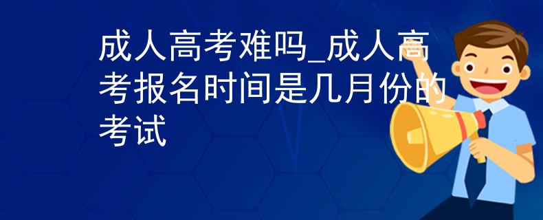 成人高考难吗_成人高考报名时间是几月份的考试