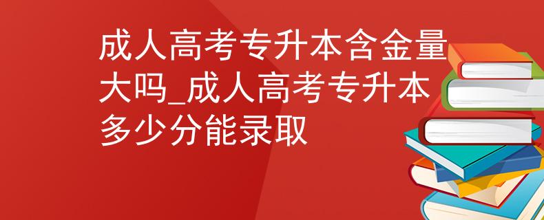 成人高考专升本含金量大吗_成人高考专升本多少分能录取